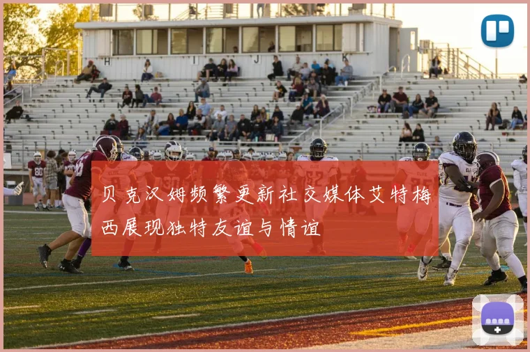 贝克汉姆频繁更新社交媒体艾特梅西展现独特友谊与情谊