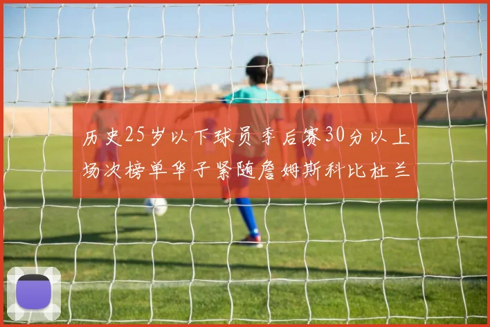 历史25岁以下球员季后赛30分以上场次榜单华子紧随詹姆斯科比杜兰特之后
