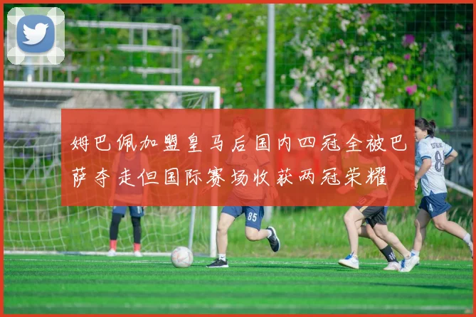 姆巴佩加盟皇马后国内四冠全被巴萨夺走但国际赛场收获两冠荣耀