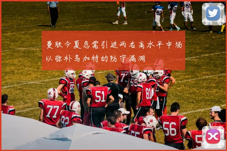 曼联今夏急需引进两名高水平中场以弥补乌加特的防守漏洞