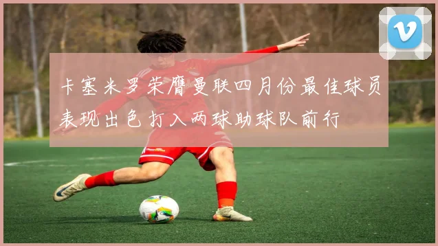 卡塞米罗荣膺曼联四月份最佳球员表现出色打入两球助球队前行