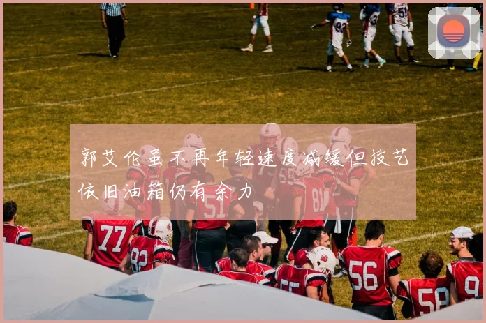 郭艾伦虽不再年轻速度减缓但技艺依旧油箱仍有余力