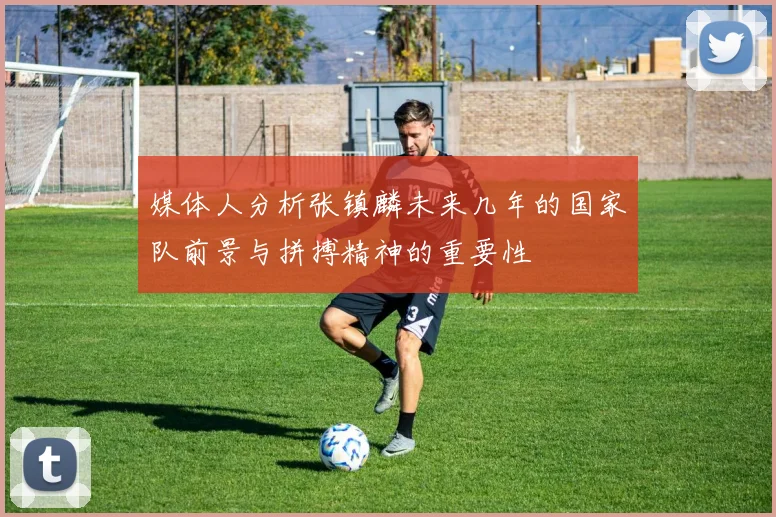 媒体人分析张镇麟未来几年的国家队前景与拼搏精神的重要性