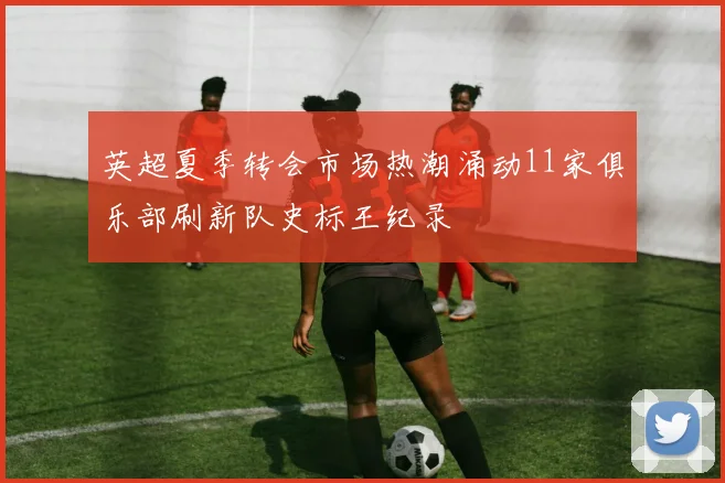 英超夏季转会市场热潮涌动11家俱乐部刷新队史标王纪录