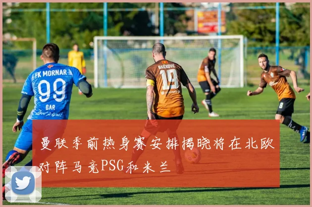 曼联季前热身赛安排揭晓将在北欧对阵马竞PSG和米兰