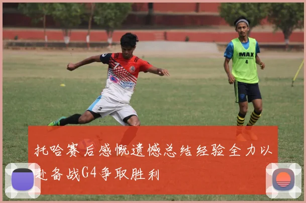 托哈赛后感慨遗憾总结经验全力以赴备战G4争取胜利