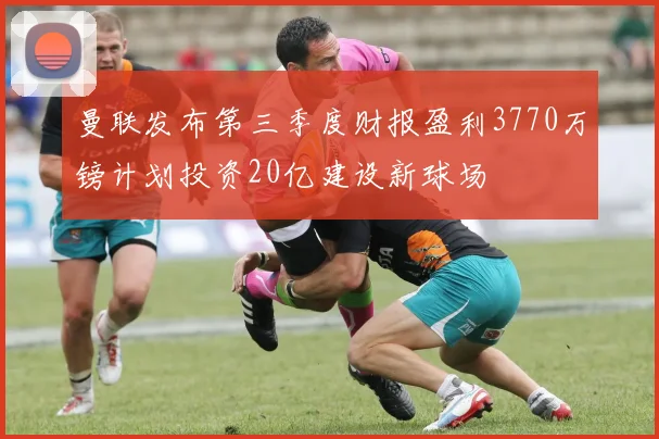 曼联发布第三季度财报盈利3770万镑计划投资20亿建设新球场