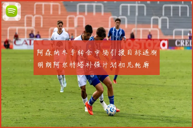 阿森纳冬季转会中场引援目标逐渐明朗阿尔特塔补强计划初见轮廓
