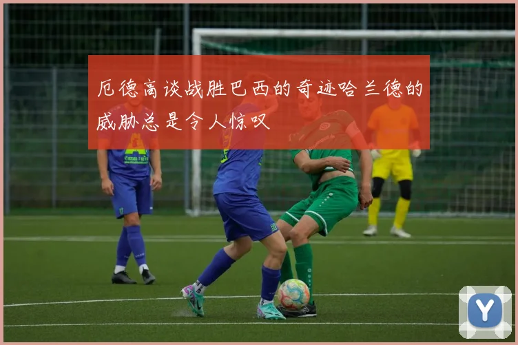 厄德高谈战胜巴西的奇迹哈兰德的威胁总是令人惊叹
