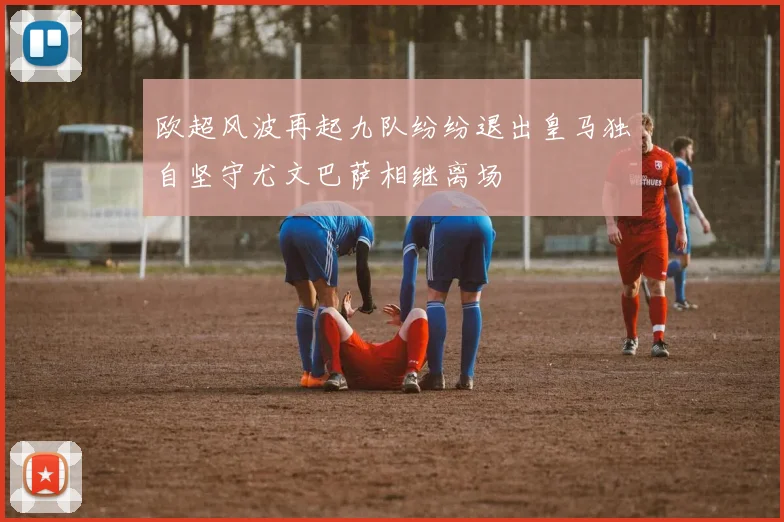 欧超风波再起九队纷纷退出皇马独自坚守尤文巴萨相继离场