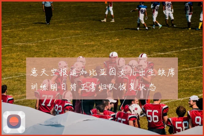 意天空报道加比亚因女儿出生缺席训练明日将正常归队恢复状态