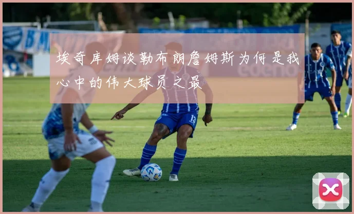 埃奇库姆谈勒布朗詹姆斯为何是我心中的伟大球员之最