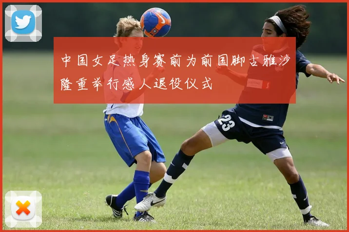 中国女足热身赛前为前国脚古雅沙隆重举行感人退役仪式