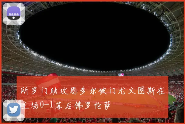 所罗门助攻恩多尔破门尤文图斯在主场0-1落后佛罗伦萨