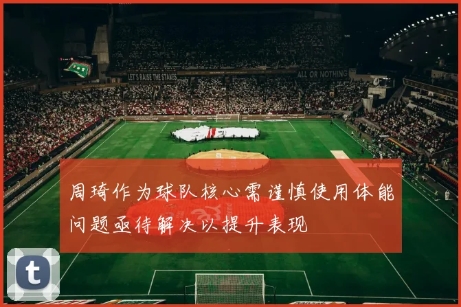 周琦作为球队核心需谨慎使用体能问题亟待解决以提升表现