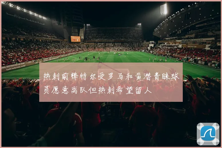 热刺前锋特尔受罗马和黄潜青睐球员愿意离队但热刺希望留人