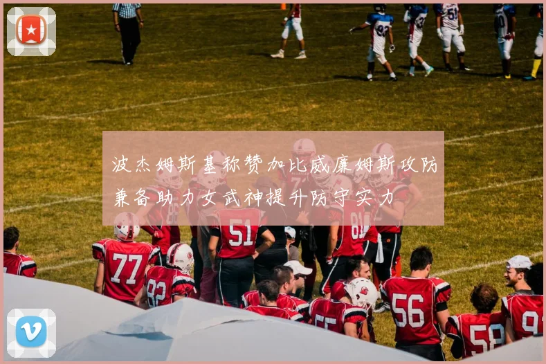 波杰姆斯基称赞加比威廉姆斯攻防兼备助力女武神提升防守实力