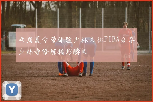 两周夏令营体验少林文化FIBA分享少林寺修炼精彩瞬间