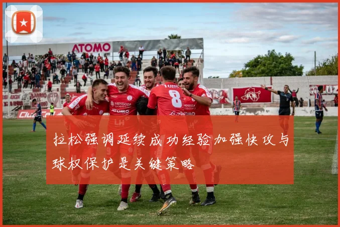 拉松强调延续成功经验加强快攻与球权保护是关键策略