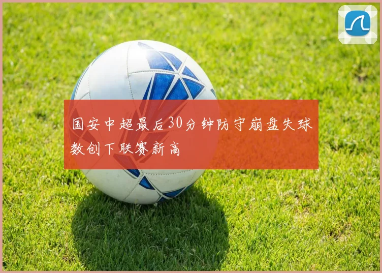 国安中超最后30分钟防守崩盘失球数创下联赛新高