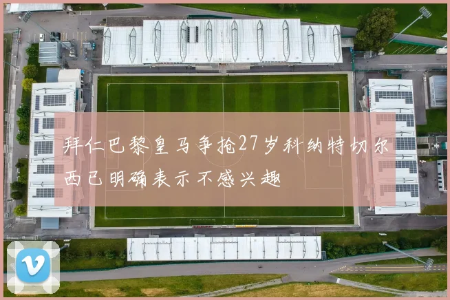 拜仁巴黎皇马争抢27岁科纳特切尔西已明确表示不感兴趣