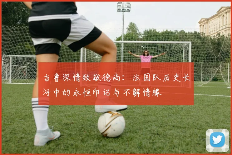 吉鲁深情致敬德尚：法国队历史长河中的永恒印记与不解情缘