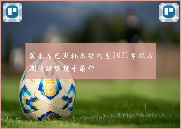 国米与巴斯托尼续约至2031年双方期待继续携手前行