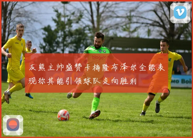 灰熊主帅盛赞卡梅隆布泽尔全能表现称其能引领球队走向胜利