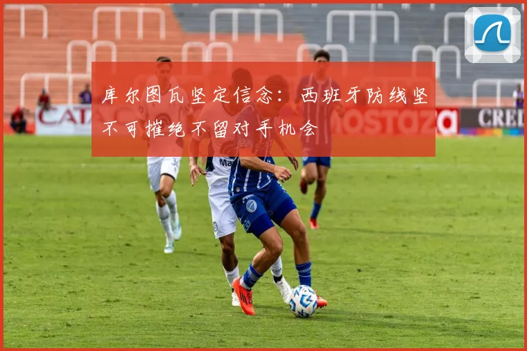库尔图瓦坚定信念：西班牙防线坚不可摧绝不留对手机会