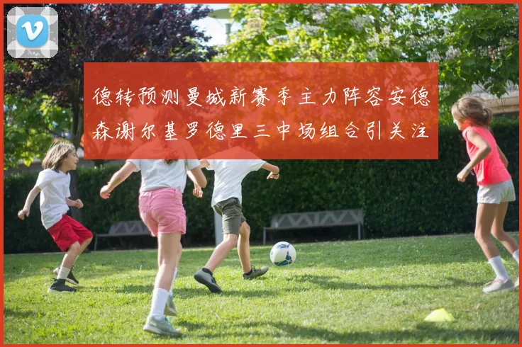 德转预测曼城新赛季主力阵容安德森谢尔基罗德里三中场组合引关注