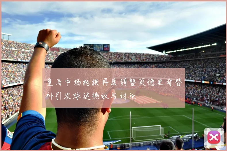 皇马中场轮换再度调整莫德里奇替补引发球迷热议与讨论